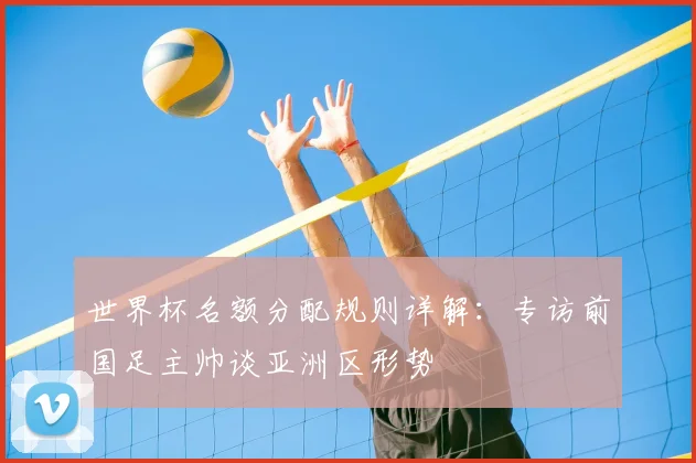 世界杯名额分配规则详解：专访前国足主帅谈亚洲区形势