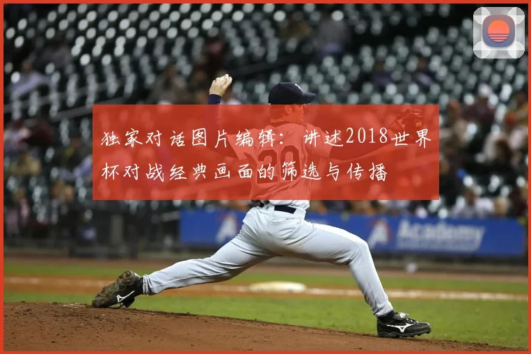 独家对话图片编辑：讲述2018世界杯对战经典画面的筛选与传播