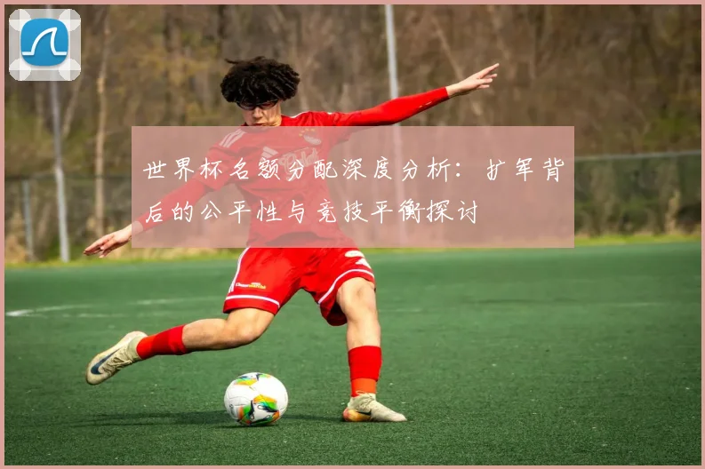世界杯名额分配深度分析：扩军背后的公平性与竞技平衡探讨