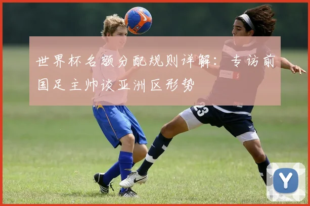 世界杯名额分配规则详解：专访前国足主帅谈亚洲区形势