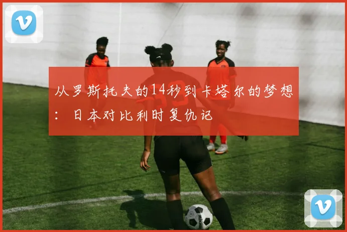 从罗斯托夫的14秒到卡塔尔的梦想：日本对比利时复仇记
