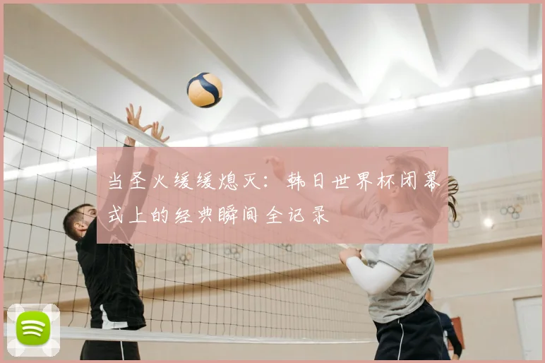 当圣火缓缓熄灭：韩日世界杯闭幕式上的经典瞬间全记录