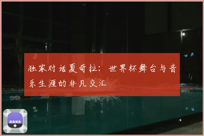 独家对话夏奇拉:世界杯舞台与音乐生涯的非凡交汇