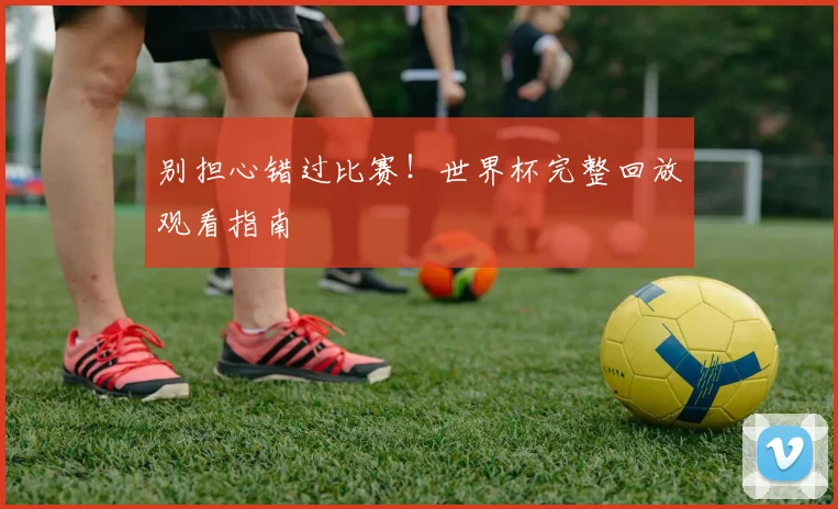 别担心错过比赛!世界杯完整回放观看指南