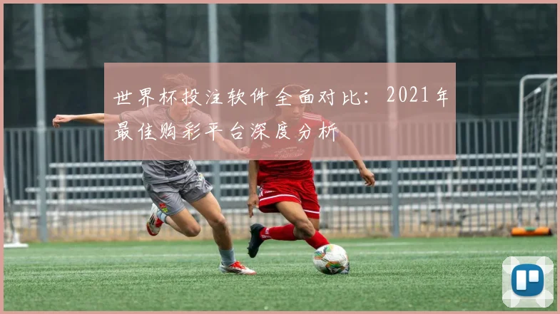 世界杯投注软件全面对比：2021年最佳购彩平台深度分析