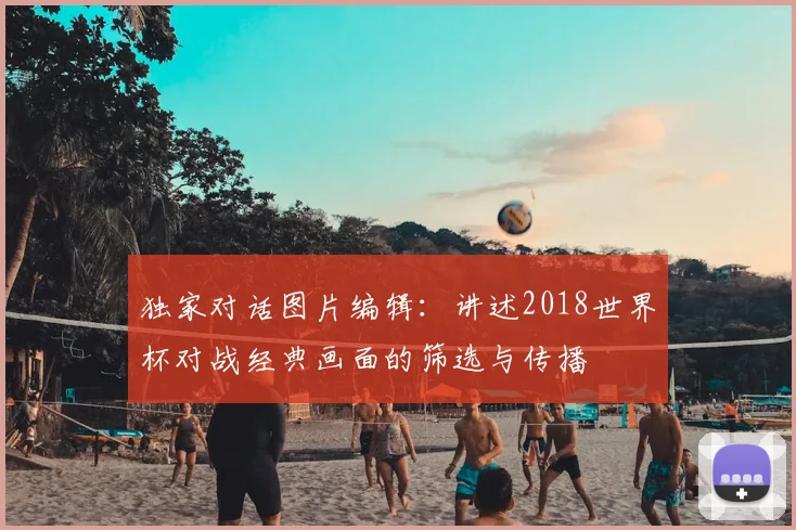 独家对话图片编辑：讲述2018世界杯对战经典画面的筛选与传播