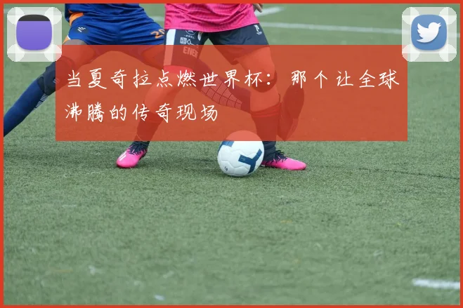 当夏奇拉点燃世界杯：那个让全球沸腾的传奇现场
